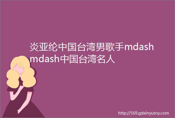 炎亚纶中国台湾男歌手mdashmdash中国台湾名人