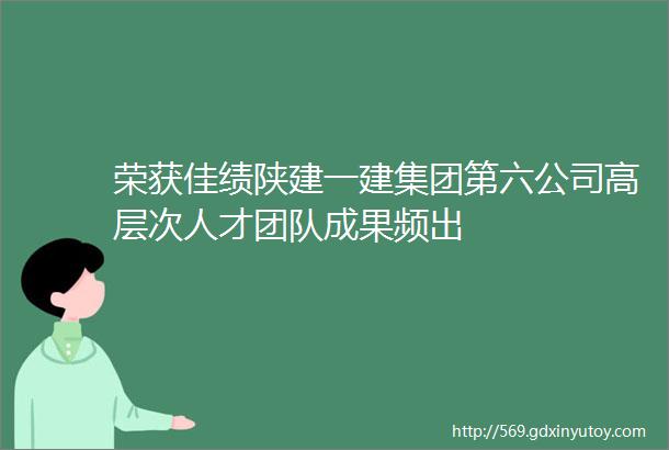 荣获佳绩陕建一建集团第六公司高层次人才团队成果频出