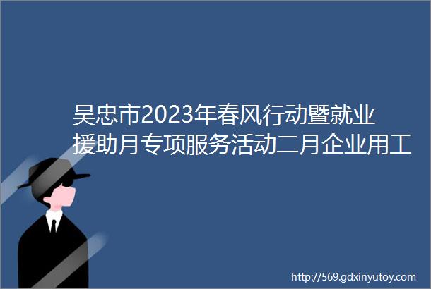 吴忠市2023年春风行动暨就业援助月专项服务活动二月企业用工信息一