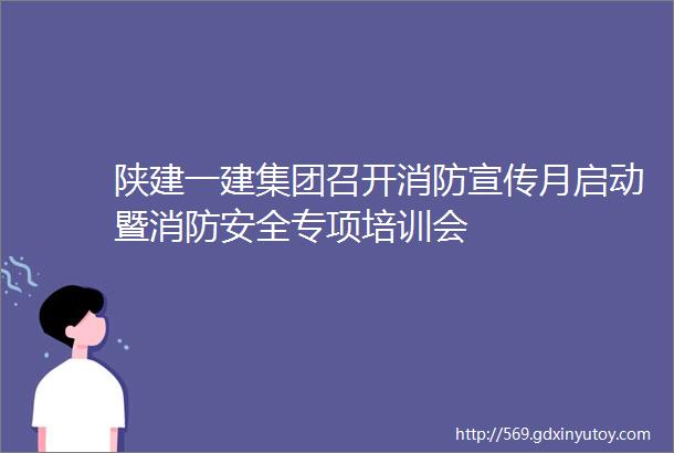 陕建一建集团召开消防宣传月启动暨消防安全专项培训会